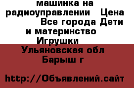 машинка на радиоуправлении › Цена ­ 1 000 - Все города Дети и материнство » Игрушки   . Ульяновская обл.,Барыш г.